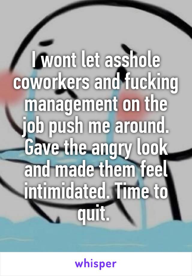 I wont let asshole coworkers and fucking management on the job push me around. Gave the angry look and made them feel intimidated. Time to quit. 