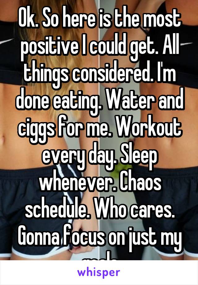 Ok. So here is the most positive I could get. All things considered. I'm done eating. Water and ciggs for me. Workout every day. Sleep whenever. Chaos schedule. Who cares. Gonna focus on just my goals