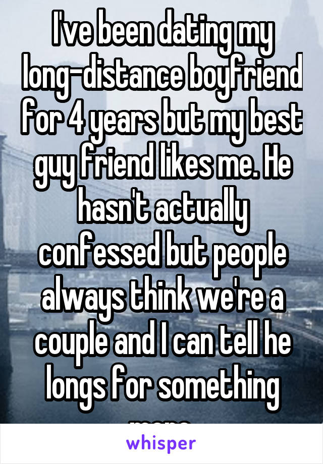 I've been dating my long-distance boyfriend for 4 years but my best guy friend likes me. He hasn't actually confessed but people always think we're a couple and I can tell he longs for something more.