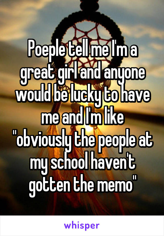 Poeple tell me I'm a great girl and anyone would be lucky to have me and I'm like "obviously the people at my school haven't gotten the memo"