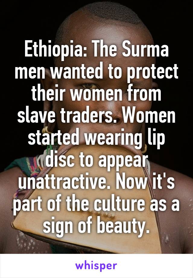 Ethiopia: The Surma men wanted to protect their women from slave traders. Women started wearing lip disc to appear unattractive. Now it's part of the culture as a sign of beauty.