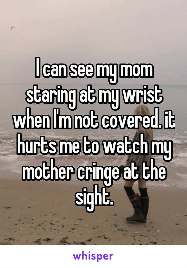 I can see my mom staring at my wrist when I'm not covered. it hurts me to watch my mother cringe at the sight.