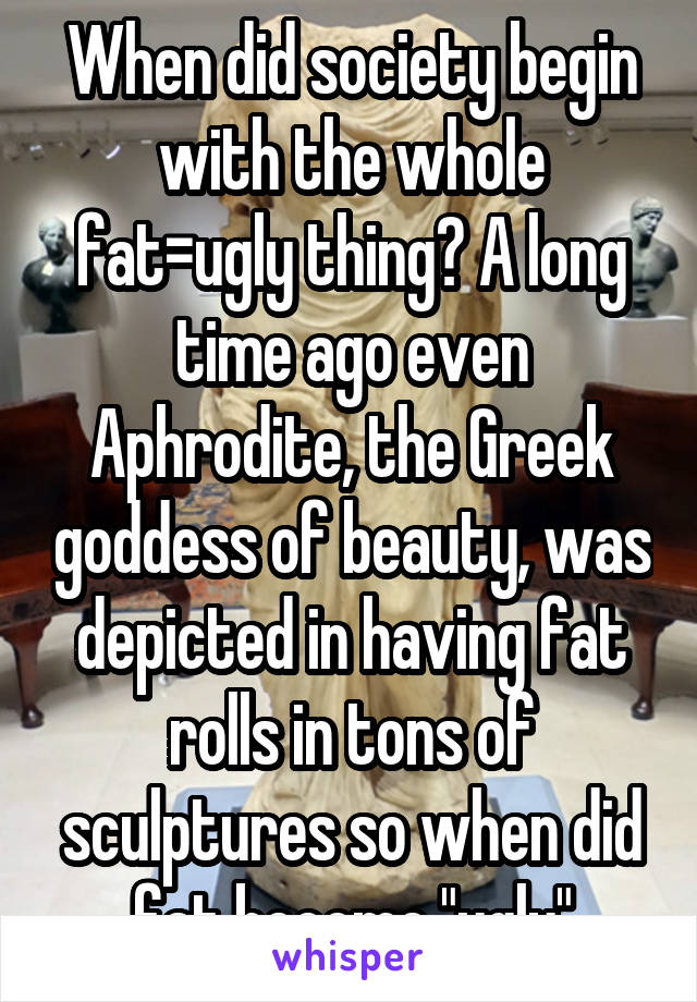 When did society begin with the whole fat=ugly thing? A long time ago even Aphrodite, the Greek goddess of beauty, was depicted in having fat rolls in tons of sculptures so when did fat become "ugly"