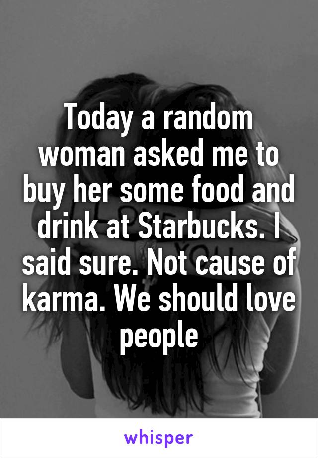 Today a random woman asked me to buy her some food and drink at Starbucks. I said sure. Not cause of karma. We should love people