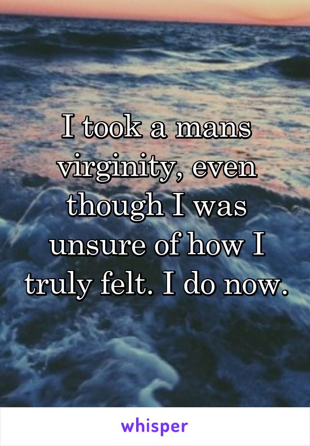 I took a mans virginity, even though I was unsure of how I truly felt. I do now. 