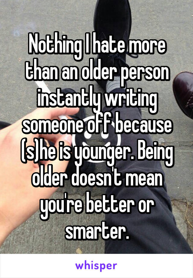 Nothing I hate more than an older person instantly writing someone off because (s)he is younger. Being older doesn't mean you're better or smarter.