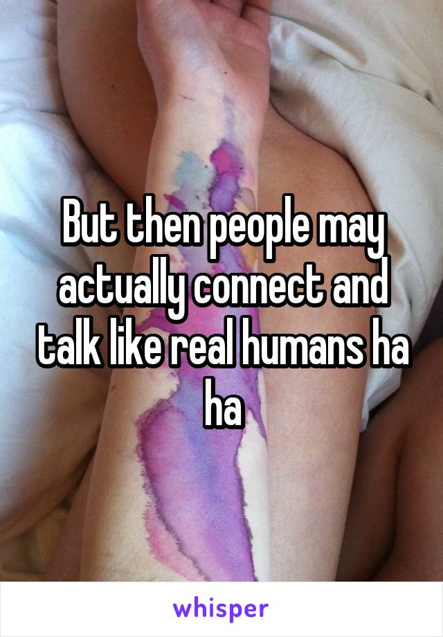But then people may actually connect and talk like real humans ha ha