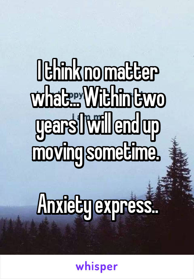 I think no matter what... Within two years I will end up moving sometime. 

Anxiety express..