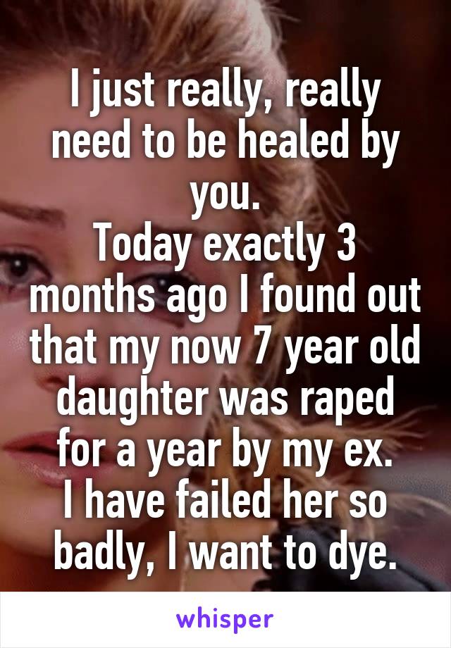 I just really, really need to be healed by you.
Today exactly 3 months ago I found out that my now 7 year old daughter was raped for a year by my ex.
I have failed her so badly, I want to dye.