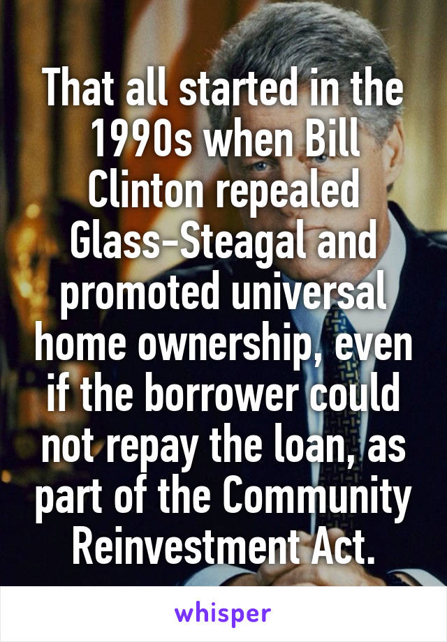 That all started in the 1990s when Bill Clinton repealed Glass-Steagal and promoted universal home ownership, even if the borrower could not repay the loan, as part of the Community Reinvestment Act.