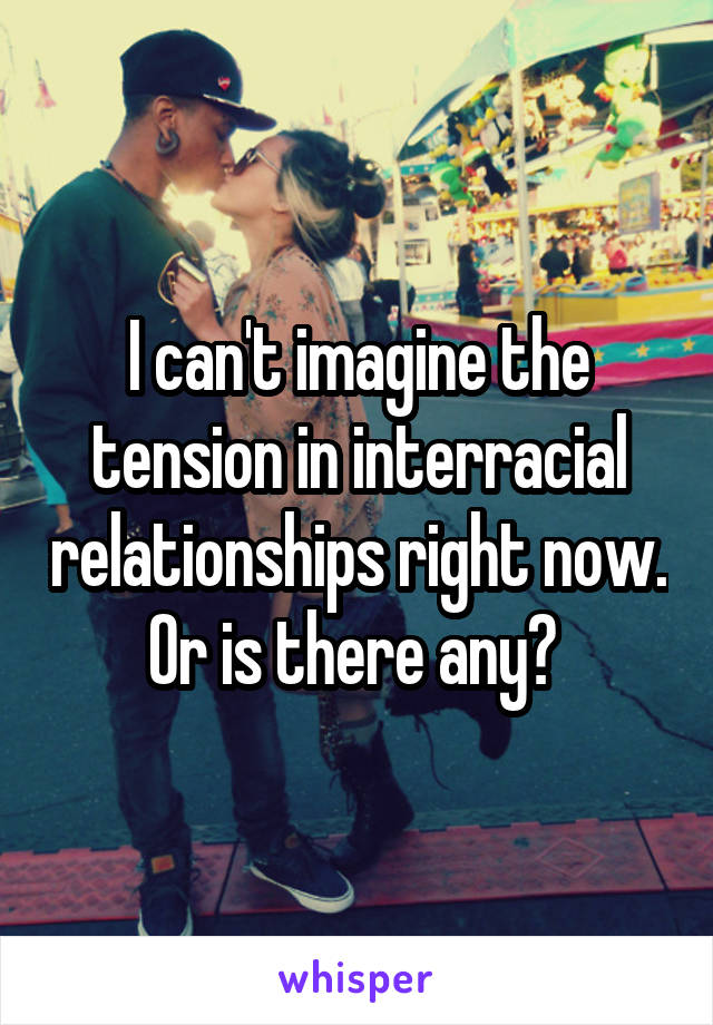 I can't imagine the tension in interracial relationships right now. Or is there any? 