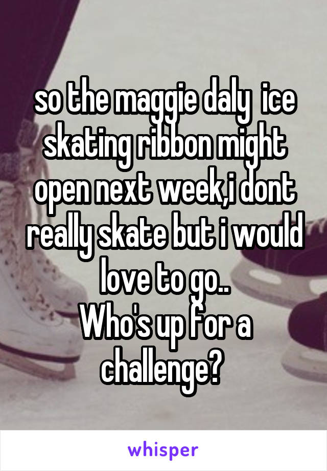 so the maggie daly  ice skating ribbon might open next week,i dont really skate but i would love to go..
Who's up for a challenge? 