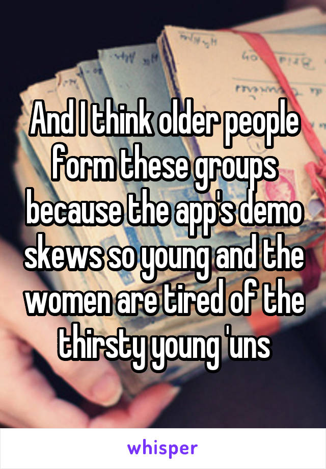 And I think older people form these groups because the app's demo skews so young and the women are tired of the thirsty young 'uns