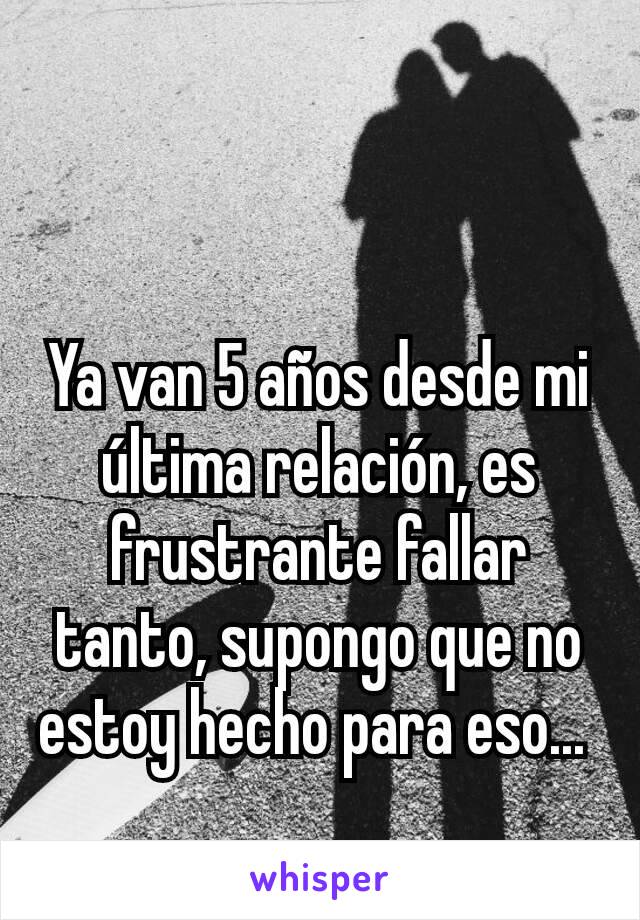 Ya van 5 años desde mi última relación, es frustrante fallar tanto, supongo que no estoy hecho para eso... 