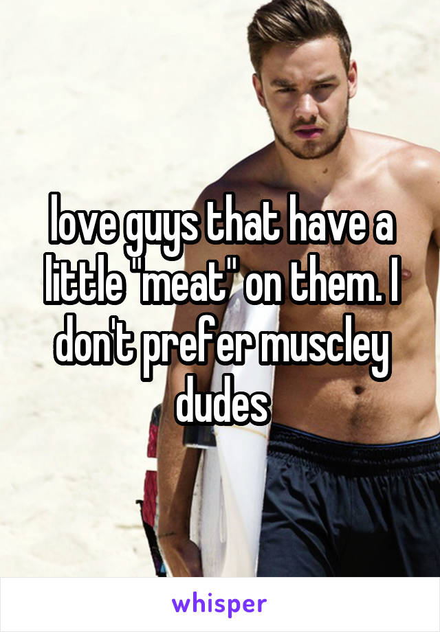 love guys that have a little "meat" on them. I don't prefer muscley dudes