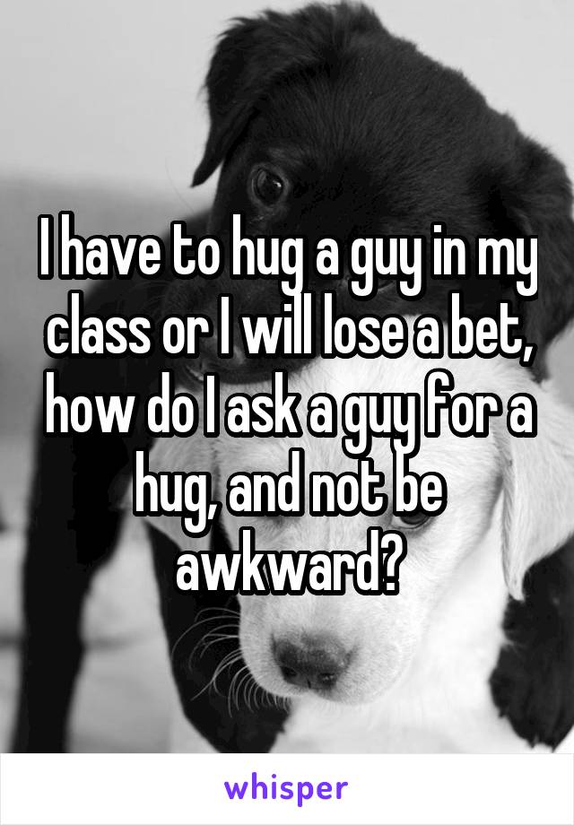 I have to hug a guy in my class or I will lose a bet, how do I ask a guy for a hug, and not be awkward?