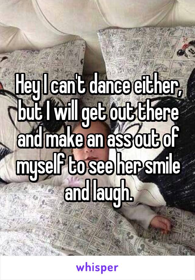 Hey I can't dance either, but I will get out there and make an ass out of myself to see her smile and laugh.