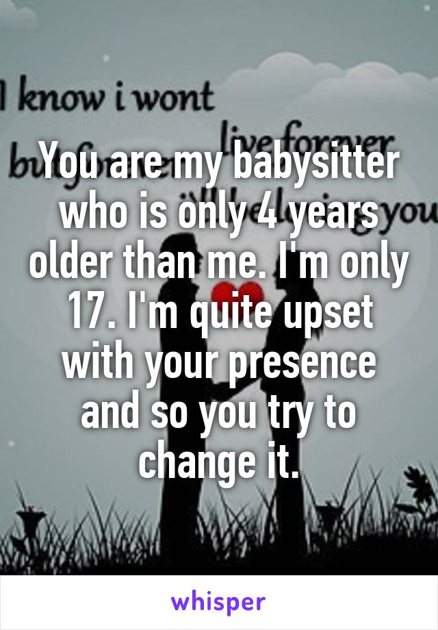 You are my babysitter who is only 4 years older than me. I'm only 17. I'm quite upset with your presence and so you try to change it.