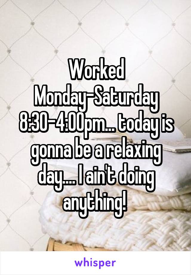 Worked Monday-Saturday 8:30-4:00pm... today is gonna be a relaxing day.... I ain't doing anything! 