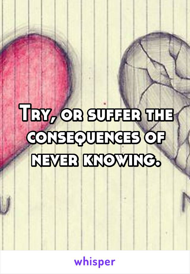 Try, or suffer the consequences of never knowing.