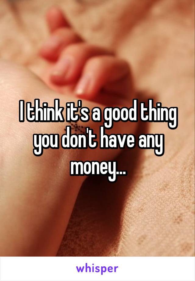 I think it's a good thing you don't have any money...