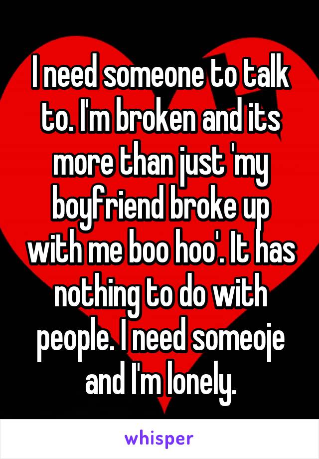 I need someone to talk to. I'm broken and its more than just 'my boyfriend broke up with me boo hoo'. It has nothing to do with people. I need someoje and I'm lonely.