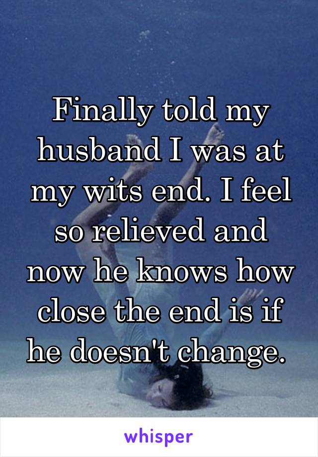 Finally told my husband I was at my wits end. I feel so relieved and now he knows how close the end is if he doesn't change. 