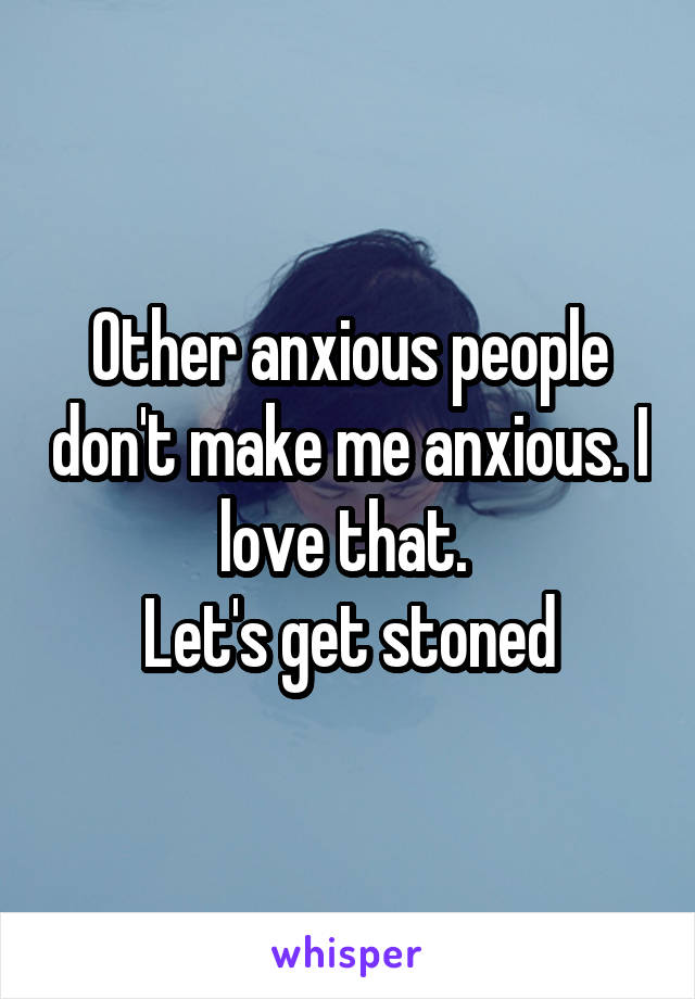 Other anxious people don't make me anxious. I love that. 
Let's get stoned