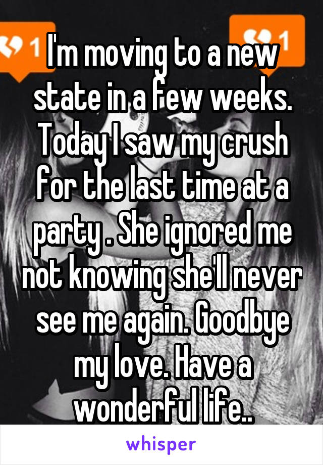 I'm moving to a new state in a few weeks. Today I saw my crush for the last time at a party . She ignored me not knowing she'll never see me again. Goodbye my love. Have a wonderful life..