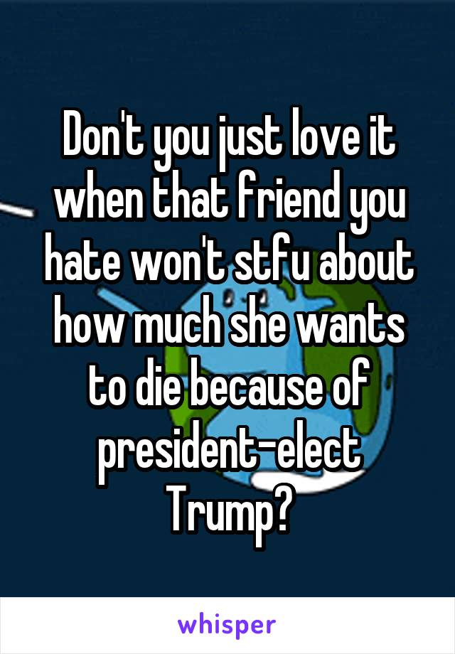 Don't you just love it when that friend you hate won't stfu about how much she wants to die because of president-elect Trump?