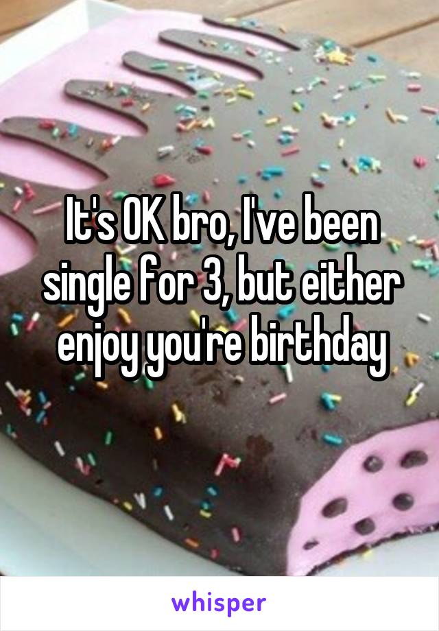 It's OK bro, I've been single for 3, but either enjoy you're birthday
