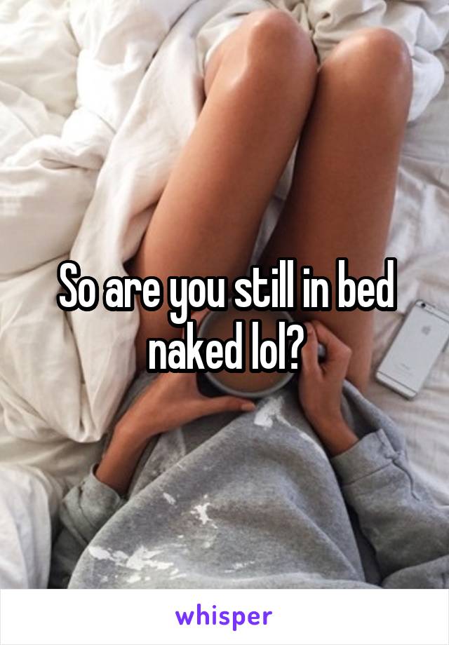 So are you still in bed naked lol?