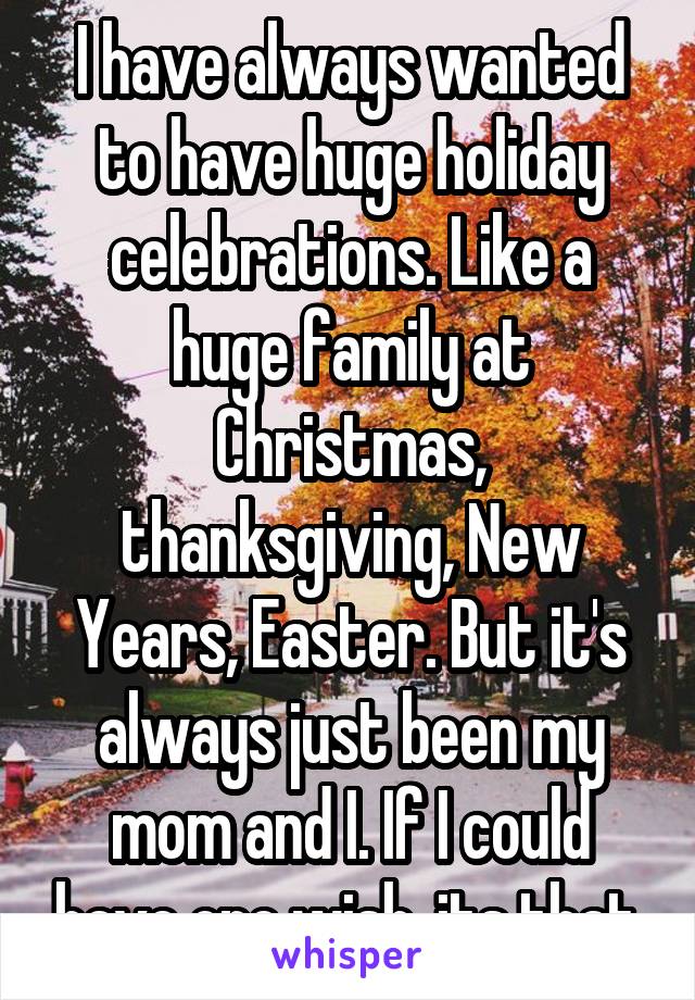 I have always wanted to have huge holiday celebrations. Like a huge family at Christmas, thanksgiving, New Years, Easter. But it's always just been my mom and I. If I could have one wish, its that.