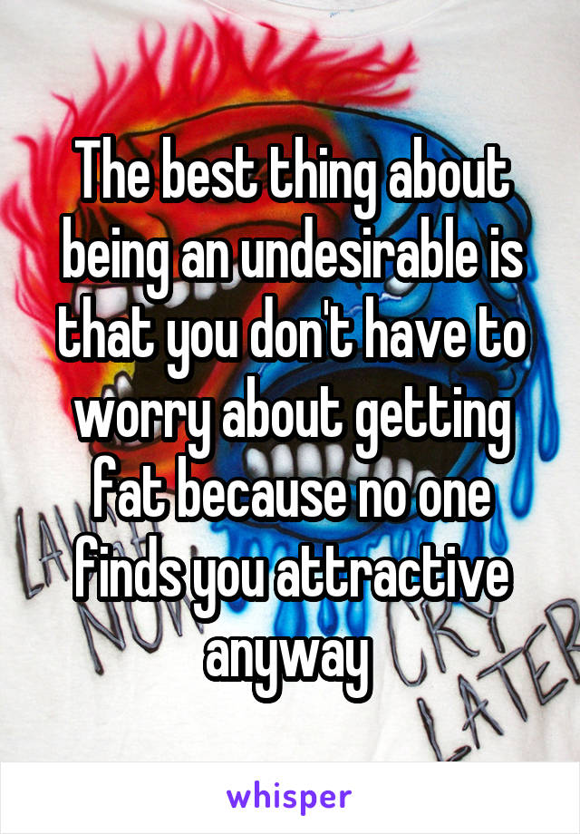 The best thing about being an undesirable is that you don't have to worry about getting fat because no one finds you attractive anyway 