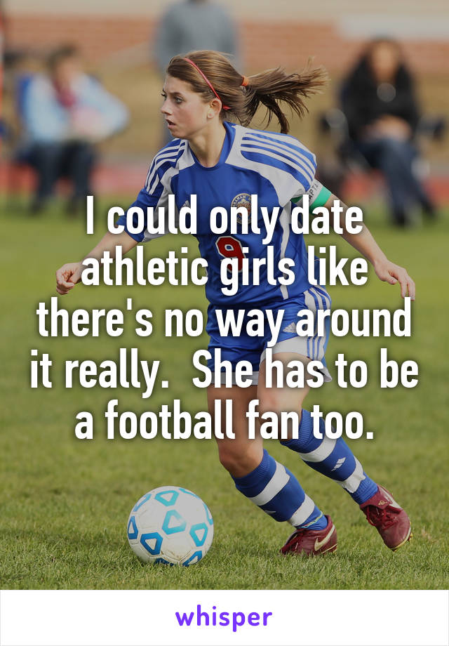 I could only date athletic girls like there's no way around it really.  She has to be a football fan too.