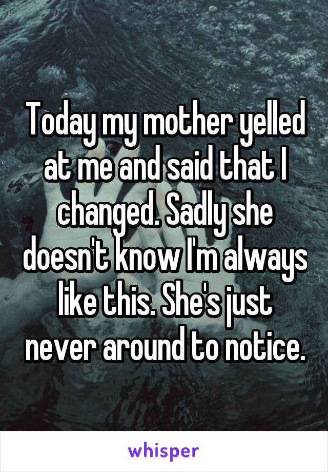 Today my mother yelled at me and said that I changed. Sadly she doesn't know I'm always like this. She's just never around to notice.