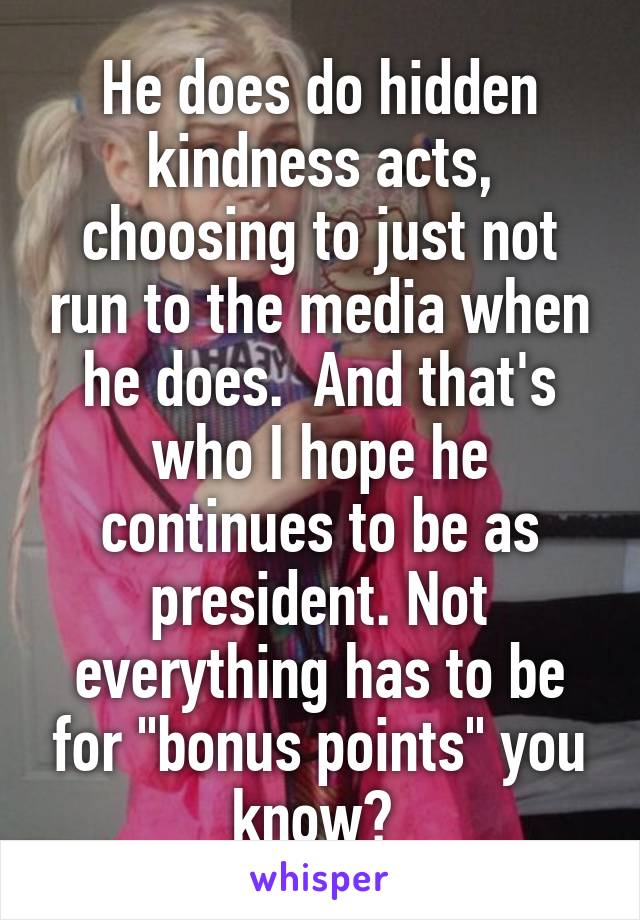 He does do hidden kindness acts, choosing to just not run to the media when he does.  And that's who I hope he continues to be as president. Not everything has to be for "bonus points" you know? 