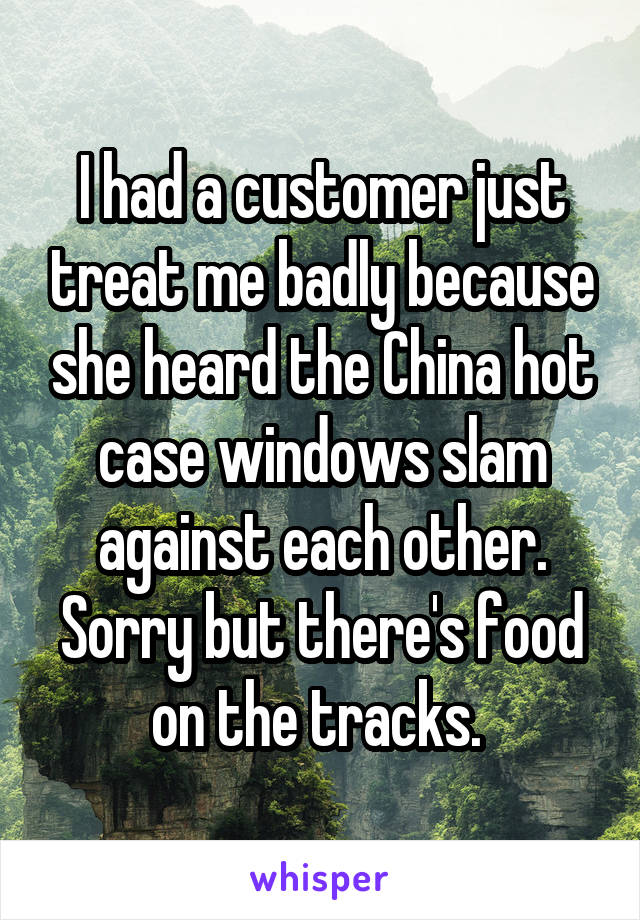 I had a customer just treat me badly because she heard the China hot case windows slam against each other. Sorry but there's food on the tracks. 