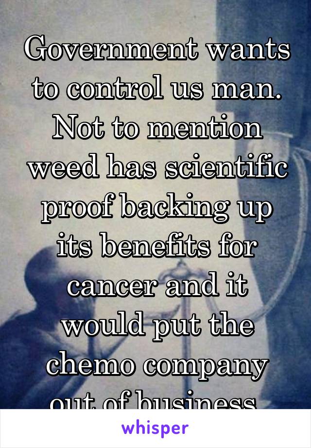 Government wants to control us man. Not to mention weed has scientific proof backing up its benefits for cancer and it would put the chemo company out of business.