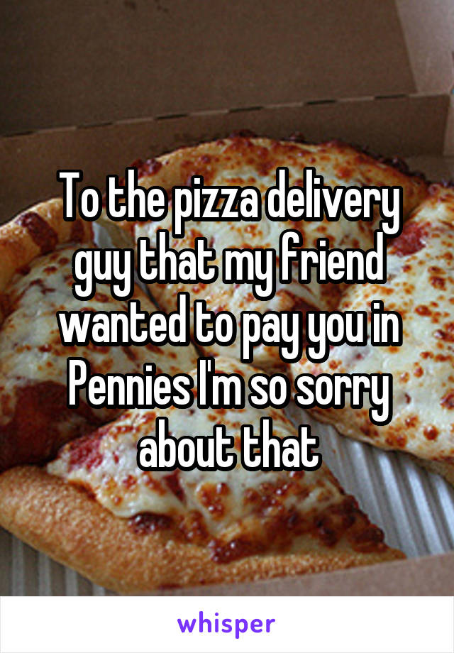 To the pizza delivery guy that my friend wanted to pay you in Pennies I'm so sorry about that