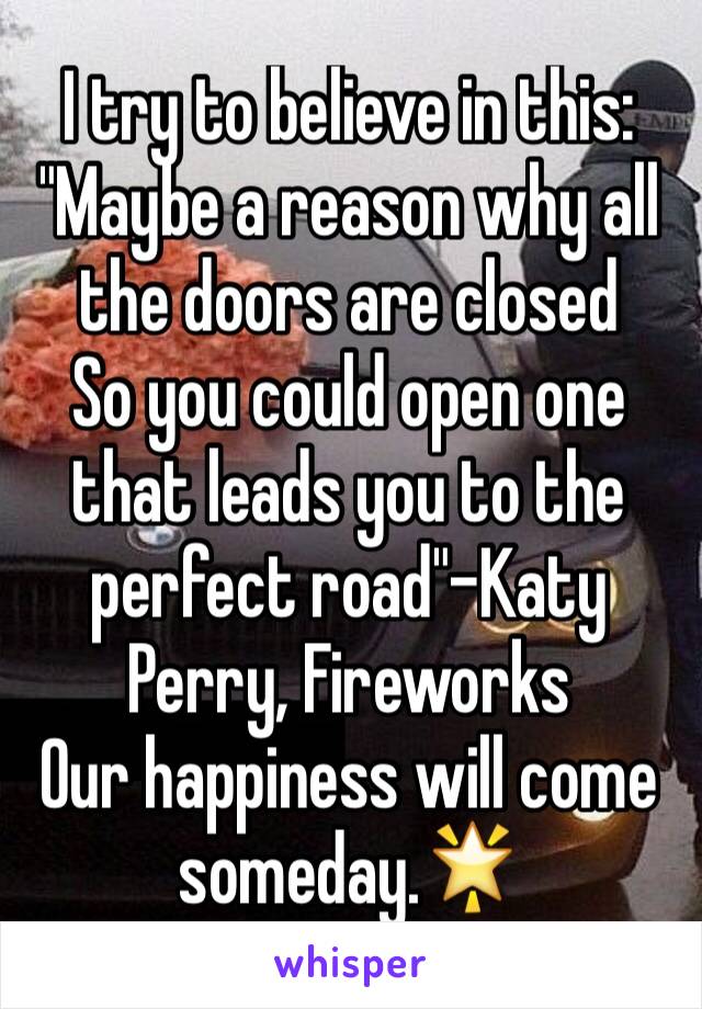 I try to believe in this:
"Maybe a reason why all the doors are closed
So you could open one that leads you to the perfect road"-Katy Perry, Fireworks
Our happiness will come someday.🌟