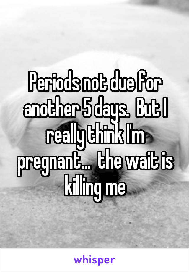 Periods not due for another 5 days.  But I really think I'm pregnant...  the wait is killing me