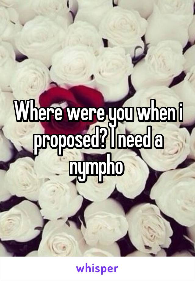 Where were you when i proposed? I need a nympho 