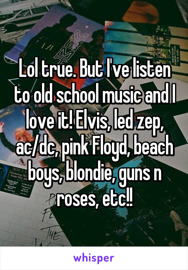 Lol true. But I've listen to old school music and I love it! Elvis, led zep, ac/dc, pink Floyd, beach boys, blondie, guns n roses, etc!!