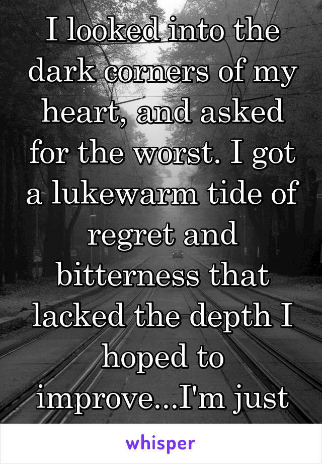 I looked into the dark corners of my heart, and asked for the worst. I got a lukewarm tide of regret and bitterness that lacked the depth I hoped to improve...I'm just bad, at being bad. 