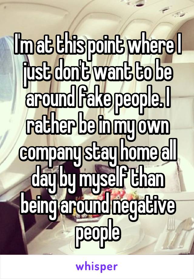 I'm at this point where I just don't want to be around fake people. I rather be in my own company stay home all day by myself than being around negative people