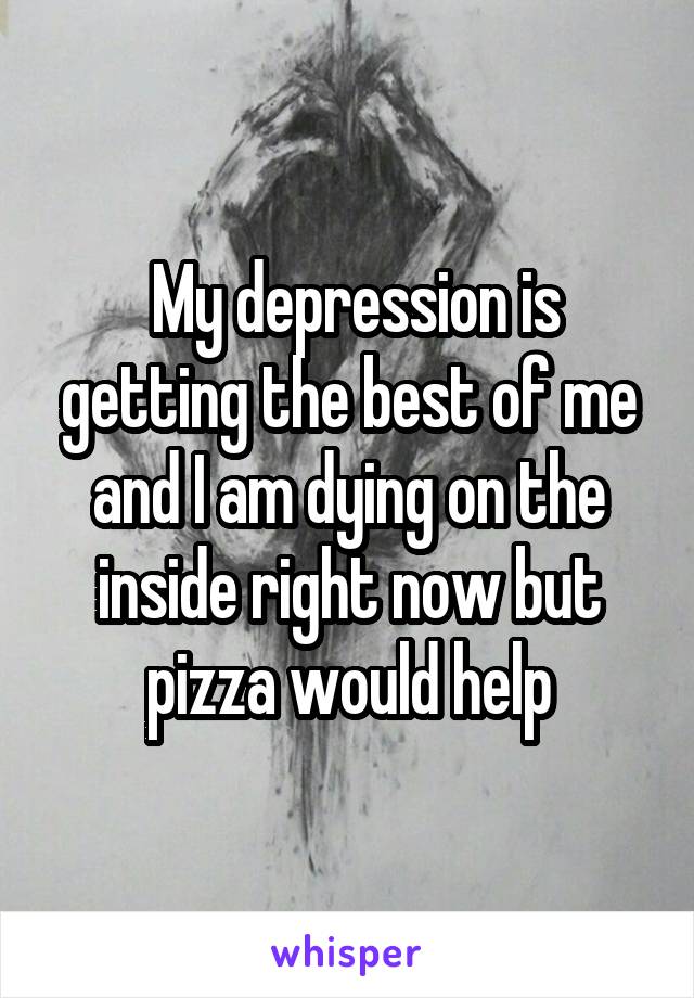  My depression is getting the best of me and I am dying on the inside right now but pizza would help