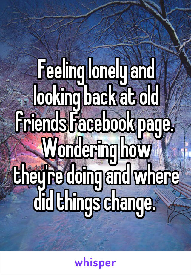 Feeling lonely and looking back at old friends Facebook page. 
Wondering how they're doing and where did things change. 