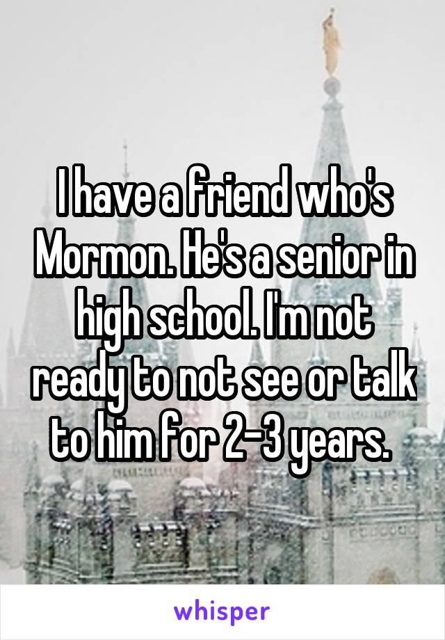 I have a friend who's Mormon. He's a senior in high school. I'm not ready to not see or talk to him for 2-3 years. 