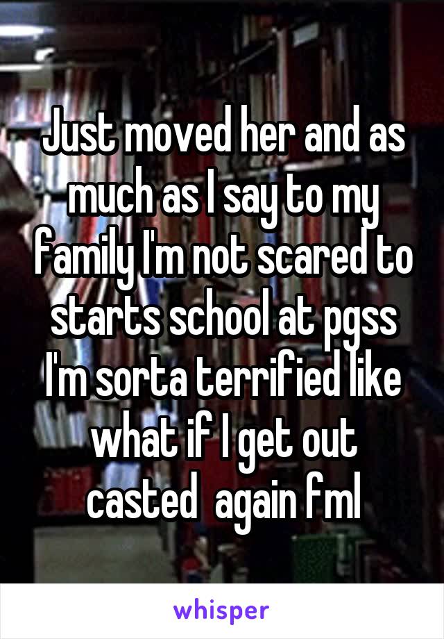 Just moved her and as much as I say to my family I'm not scared to starts school at pgss I'm sorta terrified like what if I get out casted  again fml